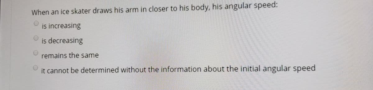 When an ice skater draws his arm in closer to his body, his angular speed:
is increasing
is decreasing
remains the same
it cannot be determined without the information about the initial angular speed
