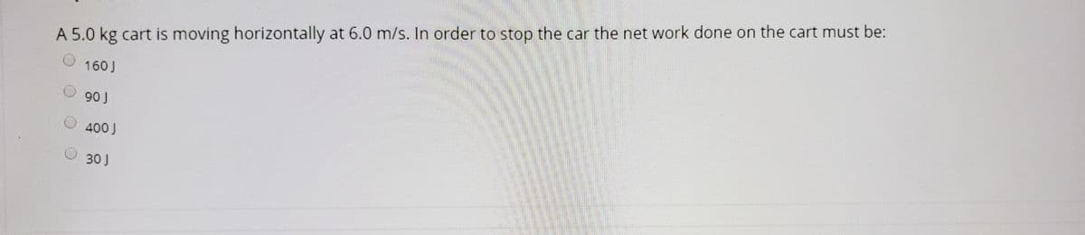 A 5.0 kg cart is moving horizontally at 6.0 m/s. In order to stop the car the net work done on the cart must be:
160 J
90 J
400 J
30 J
