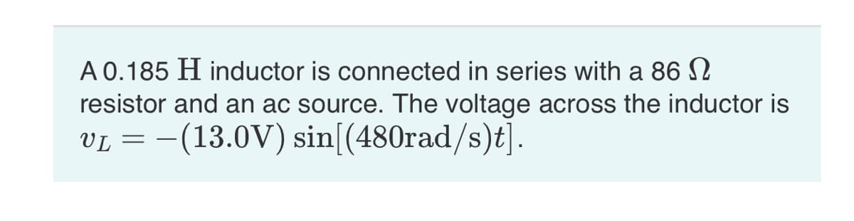 A 0.185 H inductor is connected in series with a 86 N
resistor and an ac source. The voltage across the inductor is
VL = -(13.0V) sin[(480rad/s)t].
