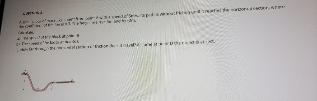 QUESTION 3
A small block of mass 3kg is sent from point A with a speed of 5m/s. Its path is without friction until it reaches the horizontal section, where
the coefficient of friction is 0.3. The heigts are h1= 6m and h2-2m.
%3D
Calculate:
a) The speed of the block at point B
b) The speed of he block at points C
c) How far through the horizontal section of friction does it travel? Assume at point D the object is at rest.
