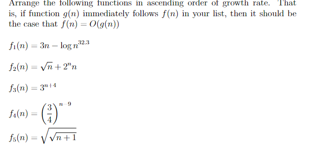 Arrange the following functions in ascending order of growth rate. That
is, if function g(n) immediately follows f(n) in your list, then it should be
the case that f (n) = 0(g(n))
fi(n) = 3n – log n
32.3
f2(n) = Vn + 2"n
f3(n) = 3"14
()
3 1 9
fa(n) =
fs(n) =
V Vn +1
