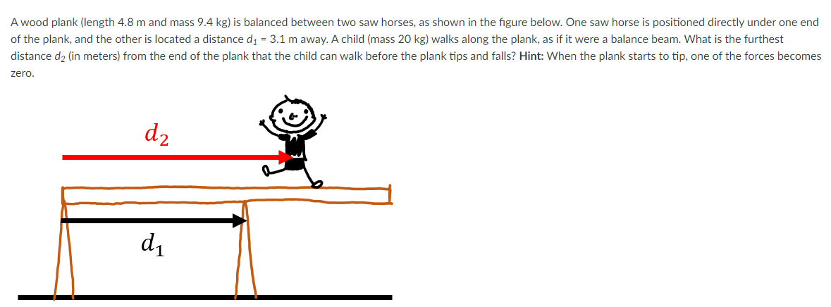 A wood plank (length 4.8 m and mass 9.4 kg) is balanced between two saw horses, as shown in the figure below. One saw horse is positioned directly under one end
of the plank, and the other is located a distance di = 3.1 m away. A child (mass 20 kg) walks along the plank, as if it were a balance beam. What is the furthest
distance d2 (in meters) from the end of the plank that the child can walk before the plank tips and falls? Hint: When the plank starts to tip, one of the forces becomes
zero.
d2
d1
