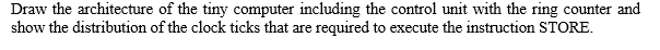 Draw the architecture of the tiny computer including the control unit with the ring counter and
show the distribution of the clock ticks that are required to execute the instruction STORE.
