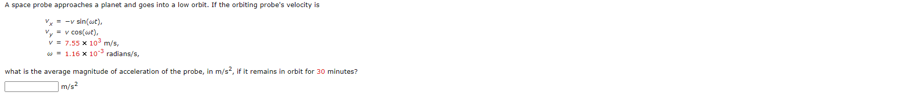 ### Orbital Mechanics Problem

#### Problem Statement:
A space probe approaches a planet and goes into a low orbit. If the orbiting probe's velocity is:

\[ 
v_x = -v \sin(\omega t), 
\]
\[ 
v_y = v \cos(\omega t),
\]

where:
\[ 
v = 7.55 \times 10^3 \, \text{m/s},
\]
\[ 
\omega = 1.16 \times 10^{-3} \, \text{radians/s},
\]

What is the average magnitude of acceleration of the probe, in \(\text{m/s}^2\), if it remains in orbit for \(30\) minutes?

#### Answer Input:
\[ 
\boxed{\phantom{x}} \, \text{m/s}^2 
\]

#### Explanation:
This problem involves the calculation of the average magnitude of acceleration of a space probe in a circular orbit around a planet. The given information includes the components of the velocity in the \(x\) and \(y\) directions as functions of time, the magnitude of the velocity, and the angular velocity of the probe.

Please derive the expression for the acceleration using the given velocity components and then determine the average acceleration over the given time period.
