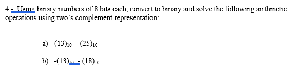 4.- Using binary numbers of 8 bits each, convert to binary and solve the following arithmetic
operations using two's complement representation:
a) (13)19 = (25)1o
b) -(13)10 - (18)10
