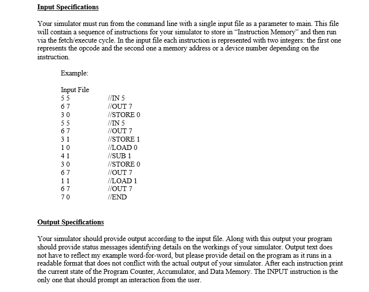 Input Specifications
Your simulator must run from the command line with a single input file as a parameter to main. This file
will contain a sequence of instructions for your simulator to store in "Instruction Memory" and then run
via the fetch/execute cycle. In the input file each instruction is represented with two integers: the first one
represents the opcode and the second one a memory address or a device number depending on the
instruction.
Example:
Input File
55
//IN 5
//OUT 7
//STORE O
//IN 5
//OUT 7
67
30
55
67
31
I/STORE 1
10
/LOAD O
41
//SUB 1
//STORE O
//OUT 7
30
67
I/LOAD 1
//OUT 7
11
67
70
//END
Output Specifications
Your simulator should provide output according to the input file. Along with this output your program
should provide status messages identifying details on the workings of your simulator. Output text does
not have to reflect my example word-for-word, but please provide detail on the program as it runs in a
readable format that does not conflict with the actual output of your simulator. Áfter each instruction print
the current state of the Program Counter, Accumulator, and Data Memory. The INPUT instruction is the
only one that should prompt an interaction from the user.
