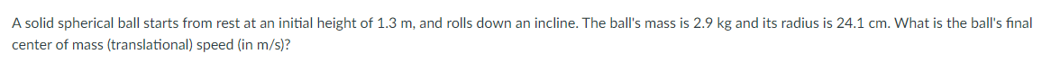A solid spherical ball starts from rest at an initial height of 1.3 m, and rolls down an incline. The ball's mass is 2.9 kg and its radius is 24.1 cm. What is the ball's final
center of mass (translational) speed (in m/s)?
