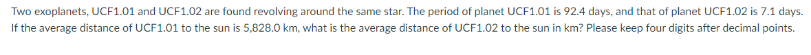 Two exoplanets, UCF1.01 and UCF1.02 are found revolving around the same star. The period of planet UCF1.01 is 92.4 days, and that of planet UCF1.02 is 7.1 days.
If the average distance of UCF1.01 to the sun is 5,828.0 km, what is the average distance of UCF1.02 to the sun in km? Please keep four digits after decimal points.
