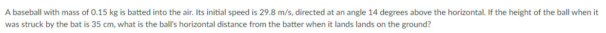 A baseball with mass of 0.15 kg is batted into the air. Its initial speed is 29.8 m/s, directed at an angle 14 degrees above the horizontal. If the height of the ball when it
was struck by the bat is 35 cm, what is the ball's horizontal distance from the batter when it lands lands on the ground?
