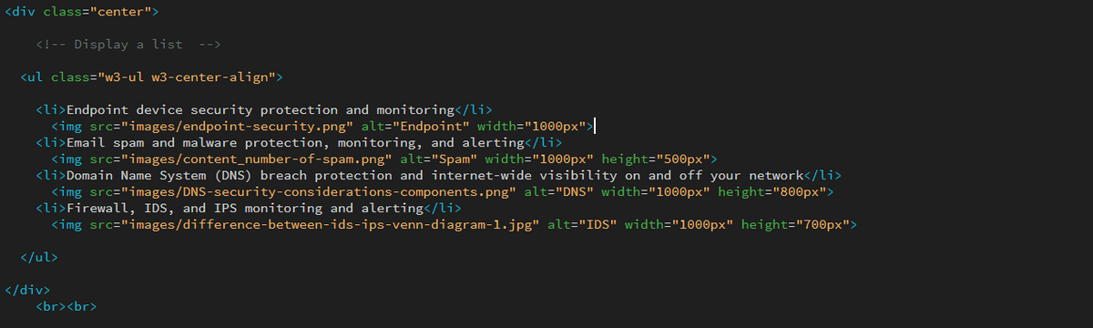 <div class="center">
<! -- Display a list -->
<ul class="w3-ul w3-center-align">
<li>Endpoint device security protection and monitoring</li>
<img src="images/endpoint-security.png" alt="Endpoint" width="1000px">|
<li>Email spam and malware protection, monitoring, and alerting</li>
<img src="images/content_number-of-spam.png" alt="Spam" width="1000px" height="500px">
<li>Domain Name System (DNS) breach protection and internet-wide visibility on and off your network</li>
<img src="images/DNS-security-considerations-components.png" alt="DNS" width="1000px" height="800px">
<li>Firewall, IDS, and IPS monitoring and alerting</li>
<img src="images/difference-between-ids-ips-venn-diagram-1.jpg" alt="IDS" width="1000px" height="700px">
</ul>
</div>
<br><br>
