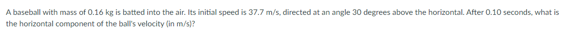 A baseball with mass of 0.16 kg is batted into the air. Its initial speed is 37.7 m/s, directed at an angle 30 degrees above the horizontal. After 0.10 seconds, what is
the horizontal component of the ball's velocity (in m/s)?
