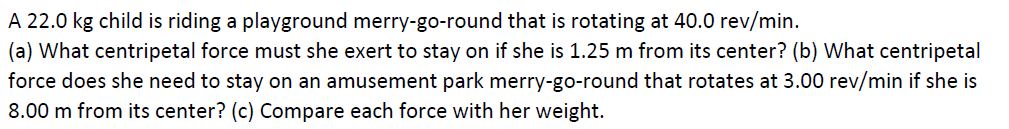 A 22.0 kg child is riding a playground merry-go-round that is rotating at 40.0 rev/min.
(a) What centripetal force must she exert to stay on if she is 1.25 m from its center? (b) What centripetal
force does she need to stay on an amusement park merry-go-round that rotates at 3.00 rev/min if she is
8.00 m from its center? (c) Compare each force with her weight.
