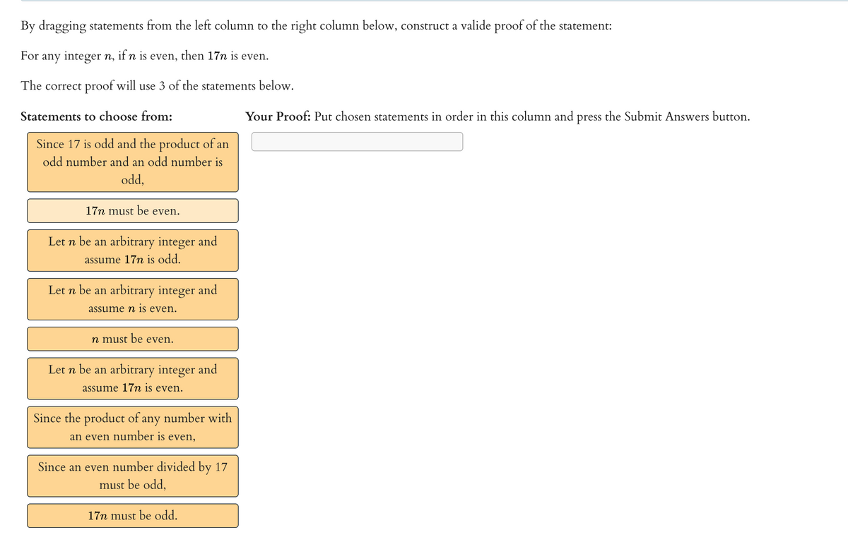 By dragging statements from the left column to the right column below, construct a valide proof of the statement:
For any integer n, if n is even, then 17n is even.
The correct proof will use 3 of the statements below.
Statements to choose from:
Your Proof: Put chosen statements in order in this column and press the Submit Answers button.
Since 17 is odd and the product of an
odd number and an odd number is
odd,
17n must be even.
Let n be an arbitrary integer and
assume 17 is odd.
Let n be an arbitrary integer and
assume n is even.
n must be even.
Let n be an arbitrary integer and
assume 17m is even.
Since the product of any number with
an even number is even,
Since an even number divided by 17
must be odd,
17n must be odd.
