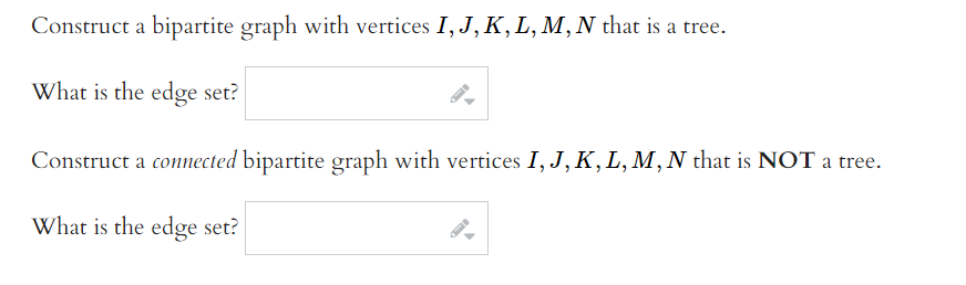 Construct a bipartite graph with vertices I, J, K, L, M, N that is a tree.
What is the edge set?
Construct a connected bipartite graph with vertices I, J, K, L, M,N that is NOT a tree.
What is the edge set?
