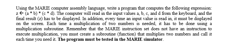 Using the MARIE computer assembly language, write a program that computes the following expression:
z+ (a * b) * (c * d). The computer will read in the input values a, b, c, and d from the keyboard, and the
final result (z) has to be displayed. In addition, every time an input value is read in, it must be displayed
on the screen. Each time a multiplication of two numbers is needed, it has to be done using a
multiplication subroutine. Remember that the MARIE instruction set does not have an instruction to
execute multiplication, you must create a subroutine (function) that multiplies two numbers and call it
each time you need it. The program must be tested in the MARIE simulator.
