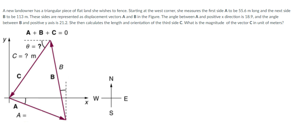 A new landowner has a triangular piece of flat land she wishes to fence. Starting at the west corner, she measures the first side A to be 55.6 m long and the next side
B to be 113 m. These sides are represented as displacement vectors A and B in the Figure. The angle between A and positive x direction is 18.9, and the angle
between B and positive y axis is 21.2. She then calculates the length and orientation of the third side C. What is the magnitude of the vector C in unit of meters?
A + B + C = 0
e = ?
C = ? m,
B
C
B
W
E
A
A =
