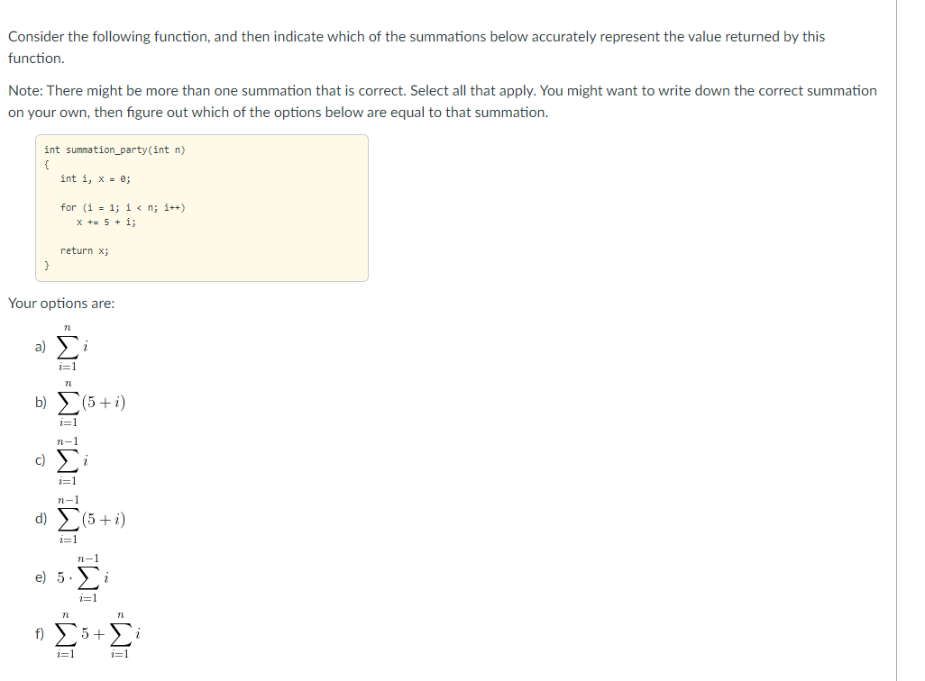 Consider the following function, and then indicate which of the summations below accurately represent the value returned by this
function.
Note: There might be more than one summation that is correct. Select all that apply. You might want to write down the correct summation
on your own, then figure out which of the options below are equal to that summation.
int summation_party(int n)
int i, x = e;
for (i = 1; i « n; i++)
x += 5 + i;
return x;
Your options are:
a)
i=1
b)
(5+i)
c)
i=1
n-1
d) (5+i)
i=1
n-1
e) 5.
1=1
f) 5+
Σ
1=1
1=1
