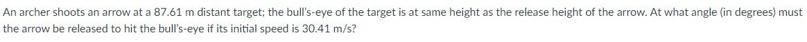 An archer shoots an arrow at a 87.61 m distant target; the bull's-eye of the target is at same height as the release height of the arrow. At what angle (in degrees) must
the arrow be released to hit the bull's-eye if its initial speed is 30.41 m/s?
