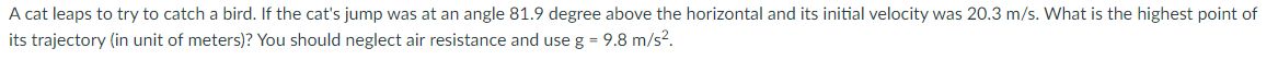 A cat leaps to try to catch a bird. If the cat's jump was at an angle 81.9 degree above the horizontal and its initial velocity was 20.3 m/s. What is the highest point of
its trajectory (in unit of meters)? You should neglect air resistance and use g = 9.8 m/s?.
