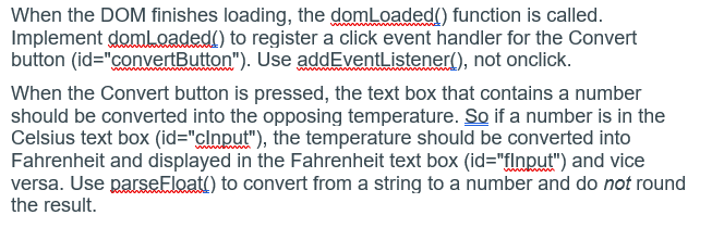 When the DOM finishes loading, the domLoaded() function is called.
Implement domLoaded() to register a click event handler for the Convert
button (id="convertButton"). Use addEventListener(), not onclick.
When the Convert button is pressed, the text box that contains a number
should be converted into the opposing temperature. So if a number is in the
Celsius text box (id="clnput"), the temperature should be converted into
Fahrenheit and displayed in the Fahrenheit text box (id="flnput") and vice
versa. Use parseFloat() to convert from a string to a number and do not round
the result.
