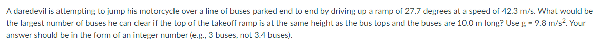A daredevil is attempting to jump his motorcycle over a line of buses parked end to end by driving up a ramp of 27.7 degrees at a speed of 42.3 m/s. What would be
the largest number of buses he can clear if the top of the takeoff ramp is at the same height as the bus tops and the buses are 10.0 m long? Use g = 9.8 m/s?. Your
answer should be in the form of an integer number (e.g., 3 buses, not 3.4 buses).
