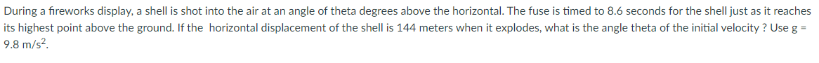 During a fireworks display, a shell is shot into the air at an angle of theta degrees above the horizontal. The fuse is timed to 8.6 seconds for the shell just as it reaches
its highest point above the ground. If the horizontal displacement of the shell is 144 meters when it explodes, what is the angle theta of the initial velocity ? Use g =
9.8 m/s?.
