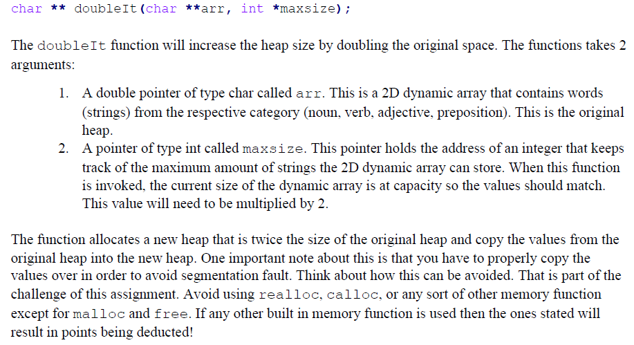 char ** doubleIt (char **arr, int *maxsize);
The doubleIt function will increase the heap size by doubling the original space. The functions takes 2
arguments:
1. A double pointer of type char called arr. This is a 2D dynamic array that contains words
(strings) from the respective category (noun, verb, adjective, preposition). This is the original
heap.
A pointer of type int called maxsize. This pointer holds the address of an integer that keeps
track of the maximum amount of strings the 2D dynamic array can store. When this function
is invoked, the current size of the dynamic array is at capacity so the values should match.
This value will need to be multiplied by 2.
The function allocates a new heap that is twice the size of the original heap and copy the values from the
original heap into the new heap. One important note about this is that you have to properly copy the
values over in order to avoid segmentation fault. Think about how this can be avoided. That is part of the
challenge of this assignment. Avoid using realloc, calloc, or any sort of other memory function
except for malloc and free. If any other built in memory function is used then the ones stated will
result in points being deducted!
