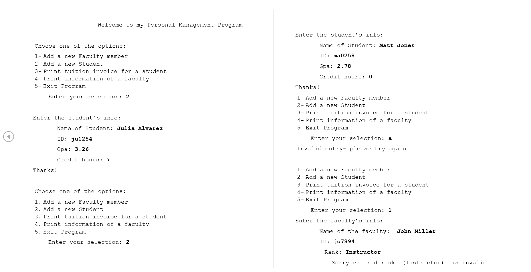 Welcome to my Personal Management Program
Enter the student's info:
Choose one of the options:
Name of Student: Matt Jones
1- Add a new Faculty member
ID: ma0258
2- Add a new Student
3- Print tuition invoice for a student
4- Print information of a faculty
5- Exit Program
Gpa: 2.78
Credit hours: 0
Thanks!
Enter your selection: 2
1- Add a new Faculty member
2- Add a new Student
3- Print tuition invoice for a student
4- Print information of a faculty
5- Exit Program
Enter the student's info:
Name of Student: Julia Alvarez
ID: jul254
Enter your selection: a
Gpa: 3.26
Invalid entry- please try again
Credit hours: 7
1- Add a new Faculty member
2- Add a new Student
3- Print tuition invoice for a student
4- Print information of a faculty
5- Exit Program
Thanks!
Choose one of the options:
1. Add a new Faculty member
2. Add a new Student
3. Print tuition invoice for a student
4. Print information of a faculty
5. Exit Program
Enter your selection: 1
Enter the faculty's info:
Name of the faculty:
John Miller
Enter your selection: 2
ID: jo7894
Rank: Instructor
Sorry entered rank
(Instructor)
is invalid
