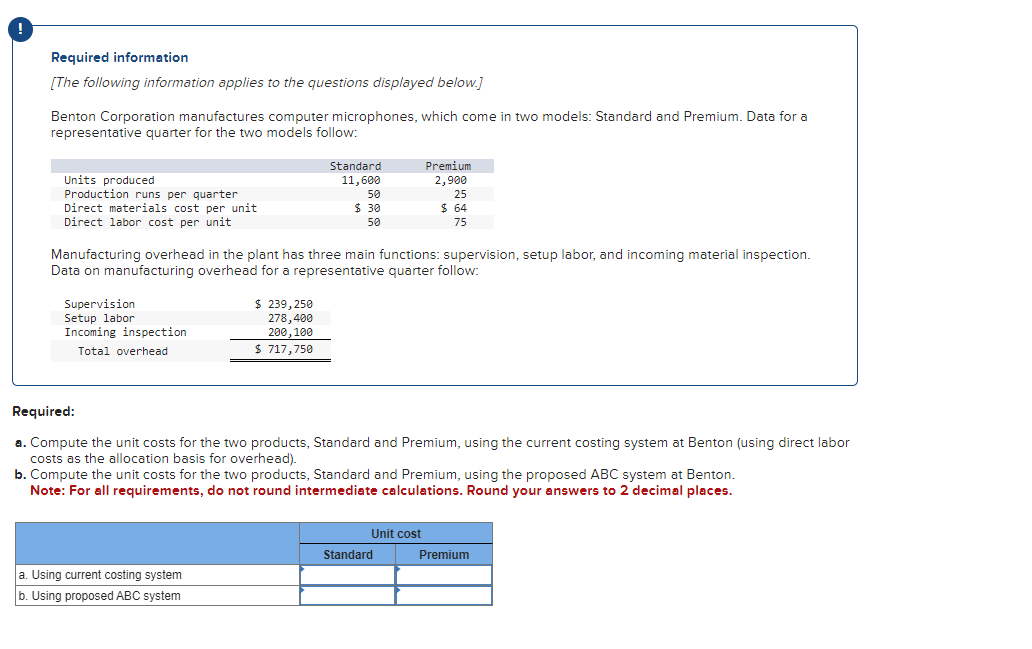 Required information
[The following information applies to the questions displayed below.]
Benton Corporation manufactures computer microphones, which come in two models: Standard and Premium. Data for a
representative quarter for the two models follow:
Units produced
Production runs per quarter
Direct materials cost per unit
Direct labor cost per unit
Standard
11,600
Premium
2,900
50
$ 30
50
25
$ 64
75
Manufacturing overhead in the plant has three main functions: supervision, setup labor, and incoming material inspection.
Data on manufacturing overhead for a representative quarter follow:
Supervision
Setup labor
Incoming inspection
Total overhead
$ 239,250
278,400
200,100
$ 717,750
Required:
a. Compute the unit costs for the two products, Standard and Premium, using the current costing system at Benton (using direct labor
costs as the allocation basis for overhead).
b. Compute the unit costs for the two products, Standard and Premium, using the proposed ABC system at Benton.
Note: For all requirements, do not round intermediate calculations. Round your answers to 2 decimal places.
a. Using current costing system
b. Using proposed ABC system
Unit cost
Standard
Premium