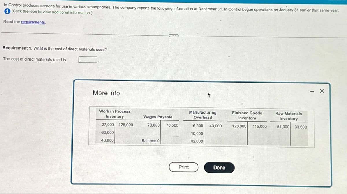 In Control produces screens for use in various smartphones. The company reports the following information at December 31. In Control began operations on January 31 earlier that same year.
(Click the icon to view additional information.)
Read the requirements.
Requirement 1. What is the cost of direct materials used?
The cost of direct materials used is
More info
Work in Process
Inventory
Wages Payable
Manufacturing
Overhead
Finished Goods
Inventory
27,000 128,000
70,000
70,000
6,500 43,000
128,000 115,000
60,000
10,000
43,000
Balance 0
42,000
Print
Done
Raw Materials
Inventory
54,000 33,500
- X