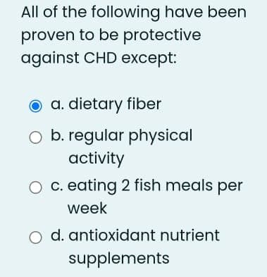 All of the following have been
proven to be protective
against CHD except:
O a. dietary fiber
O b. regular physical
activity
O c. eating 2 fish meals per
week
d. antioxidant nutrient
supplements
