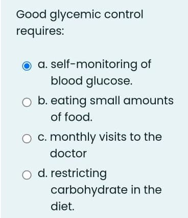 Good glycemic control
requires:
a. self-monitoring of
blood glucose.
O b. eating small amounts
of food.
O c. monthly visits to the
doctor
o d. restricting
carbohydrate in the
diet.
