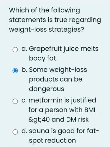 Which of the following
statements is true regarding
weight-loss strategies?
O a. Grapefruit juice melts
body fat
o b. Some weight-loss
products can be
dangerous
O c. metformin is justified
for a person with BMI
&gt;40 and DM risk
O d. sauna is good for fat-
spot reduction
