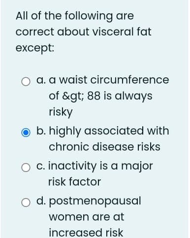 All of the following are
correct about visceral fat
except:
O a. a waist circumference
of &gt; 88 is always
risky
O b. highly associated with
chronic disease risks
O c. inactivity is a major
risk factor
o d. postmenopausal
women are at
increased risk
