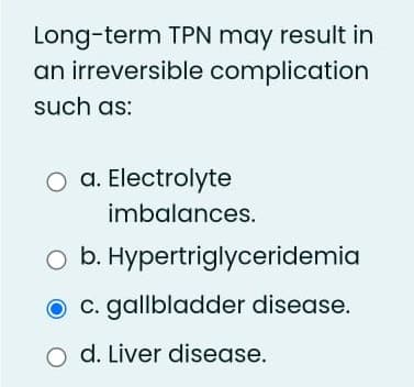 Long-term TPN may result in
an irreversible complication
such as:
O a. Electrolyte
imbalances.
O b. Hypertriglyceridemia
c. gallbladder disease.
d. Liver disease.
