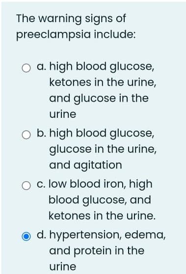 The warning signs of
preeclampsia include:
O a. high blood glucose,
ketones in the urine,
and glucose in the
urine
O b. high blood glucose,
glucose in the urine,
and agitation
O c. low blood iron, high
blood glucose, and
ketones in the urine.
o d. hypertension, edema,
and protein in the
urine
