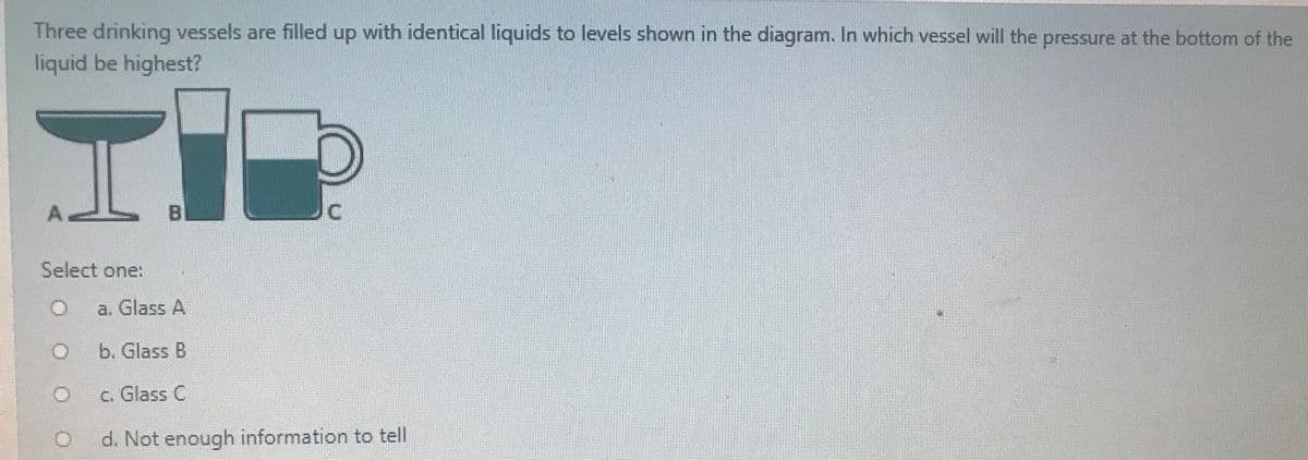 Three drinking vessels are filled up with identical liquids to levels shown in the diagram. In which vessel will the pressure at the bottom of the
liquid be highest?
Select one:
a. Glass A
b. Glass B
c. Glass C
d. Not enough information to tell
