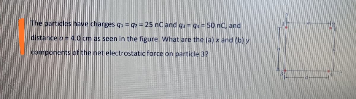 The particles have charges q1 = q2 = 25 nC and qs = qa = 50 nC, and
distance a = 4.0 cm as seen in the figure. What are the (a) x and (b) y
components of the net electrostatic force on particle 3?
