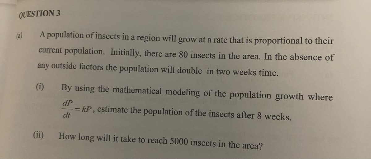 QUESTION 3
(a)
A population of insects in a region will grow at a rate that is proportional to their
current population. Initially, there are 80 insects in the area. In the absence of
any outside factors the population will double in two weeks time.
(i)
By using the mathematical modeling of the population growth where
dP
= kP, estimate the population of the insects after 8 weeks.
dt
(ii)
How long will it take to reach 5000 insects in the area?
