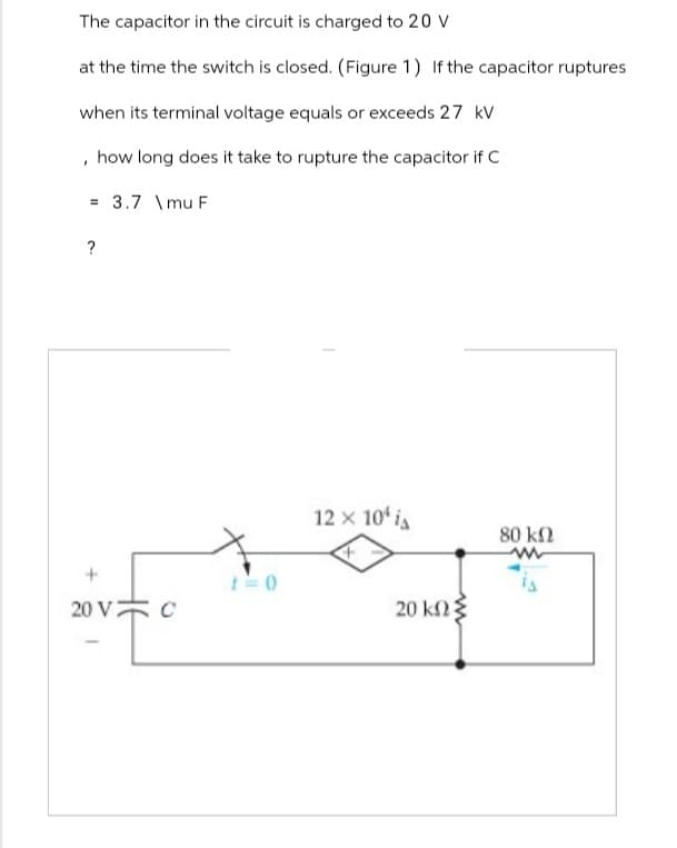 The capacitor in the circuit is charged to 20 V
at the time the switch is closed. (Figure 1) If the capacitor ruptures
when its terminal voltage equals or exceeds 27 kV
, how long does it take to rupture the capacitor if C
3.7\mu F
?
20 V C
12 x 10' i
+
80 ΚΩ
ww
20 ΚΩΣ