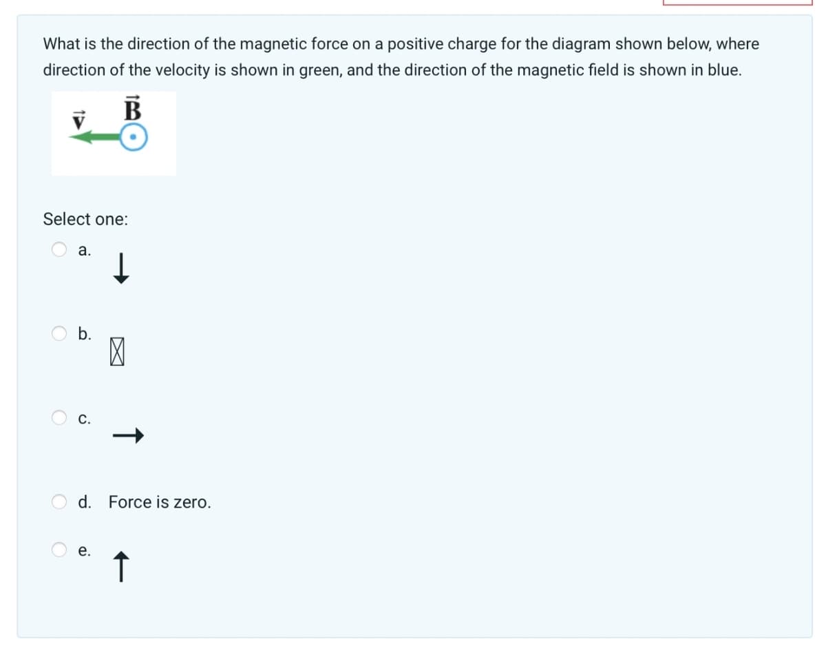 What is the direction of the magnetic force on a positive charge for the diagram shown below, where
direction of the velocity is shown in green, and the direction of the magnetic field is shown in blue.
V
B
Select one:
a.
b.
d. Force is zero.
↑