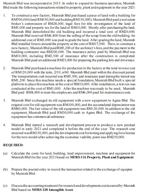 Munirah Bhd was incorporated in 2015. In order to expand its business operation, Munirah
Bhd made the following transactions related to property, plart andequipment in the year 2021:
1. To construct a new factory, Munirah Bhd purchased a piece of land with a building for
RM700,000(land RM5 50,000 and buildingRM150,000). Munirah Bhd paid a real estate
broker's commission of RM28,000, legal fees for title investigation of the land of
RM5,000 and property tax for the land of RMI0,000. Shortly after purchasing the land,
Munirah Bhd demolished the old building and incurred a total cost of RM20,000.
Munirah Bhd received RM4,800 from the selling of the scrap from the old building An
additional cost of RM3,000 was paid to grade the land. After grading the land, Munirah
Bhd installed fences around the property at the cost of RM17,000. Then, to construct a
new factory, Munirah Bhd paid RMS,200 of the architect's fees, and the payment to the
building contractor was RM200,000. The insurance policy paid by Munirah Bhd was
RM10,000, including RM3,500 of insurance after the construction is completed.
Munirah Bhd paid an additional RM25,000 for preparing the parking lots and driveways.
Munirah Bhd purchased a machine for production in the factory at the total invoice cost
of RM120,000 with the tem, 2/10, n/60. Munirah Bhd paid within the discount period.
The transportation cost incurred was RMS,500, and insurance paid during the transit was
RMI,200. Since this machine needs a special foundation, Munirah Bhd built a special
platform to place this machine at the cost of RM10,000. After installation, a test run was
conducted at the cost of RM1,000. After the machine was ready to be used, Munirah
Bhd paid RM8,000 to train the employees and RM6,000 paid for maintenancecosts.
2.
3.
Munirah Bhd exchanged its old equipment with a new equipment to Agma Bhd. The
original cost for old equipment was RM100,000, and the accumulated depreciation was
RM40,000. The fair value of the old equipment was RM120,000. In addition to the old
equipment, Munirah Bhd paid RM30,000 cash to Agma Bhd. The exchange of the
equipment has commercial substance.
4.
Munirah Bhd started a research and development process to produce a new product
model in early 2021 and completed it before the end of the year. The research cost
incurred was RM150,000, and the development cost fortesting and applying fora license
for the new model after achieving the economic viabilky point was RM250,000.
REQUIRED:
(a) Calculate the costs for land, building, land improvement, machine and equipment for
Munirah Bhd for the year 2021 based on MFRS 116 Property, Plant and Equipment.
(b) Prepare the journal entry to record the transaction related to the exchange of equipme
by Munirah Bhd.
(c) Discussthe accounting treatment for researchanddevelopmentcostincurred by Munirah
Bhd based on MFRS 138 Intangible Asset.
