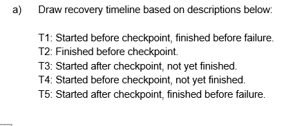 a)
Draw recovery timeline based on descriptions below:
T1: Started before checkpoint, finished before failure.
T2: Finished before checkpoint.
T3: Started after checkpoint, not yet finished.
T4: Started before checkpoint, not yet finished.
T5: Started after checkpoint, finished before failure.
