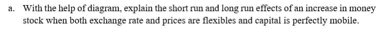 a. With the help of diagram, explain the short run and long run effects of an increase in money
stock when both exchange rate and prices are flexibles and capital is perfectly mobile.
