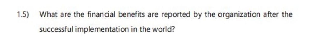 1.5) What are the financial benefits are reported by the organization after the
successful implementation in the world?
