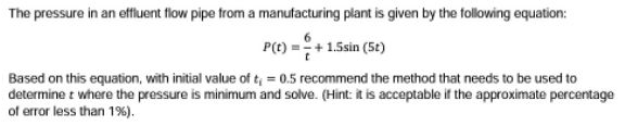 The pressure in an effluent flow pipe trom a manufacturing plant is given by the following equation:
P(t) =+ 1.5sin (5t)
Based on this equation, with initial value of t = 0.5 recommend the method that needs to be used to
determine t where the pressure is minimum and solve. (Hint: it is acceptable if the approximate percentage
of error less than 1%).
