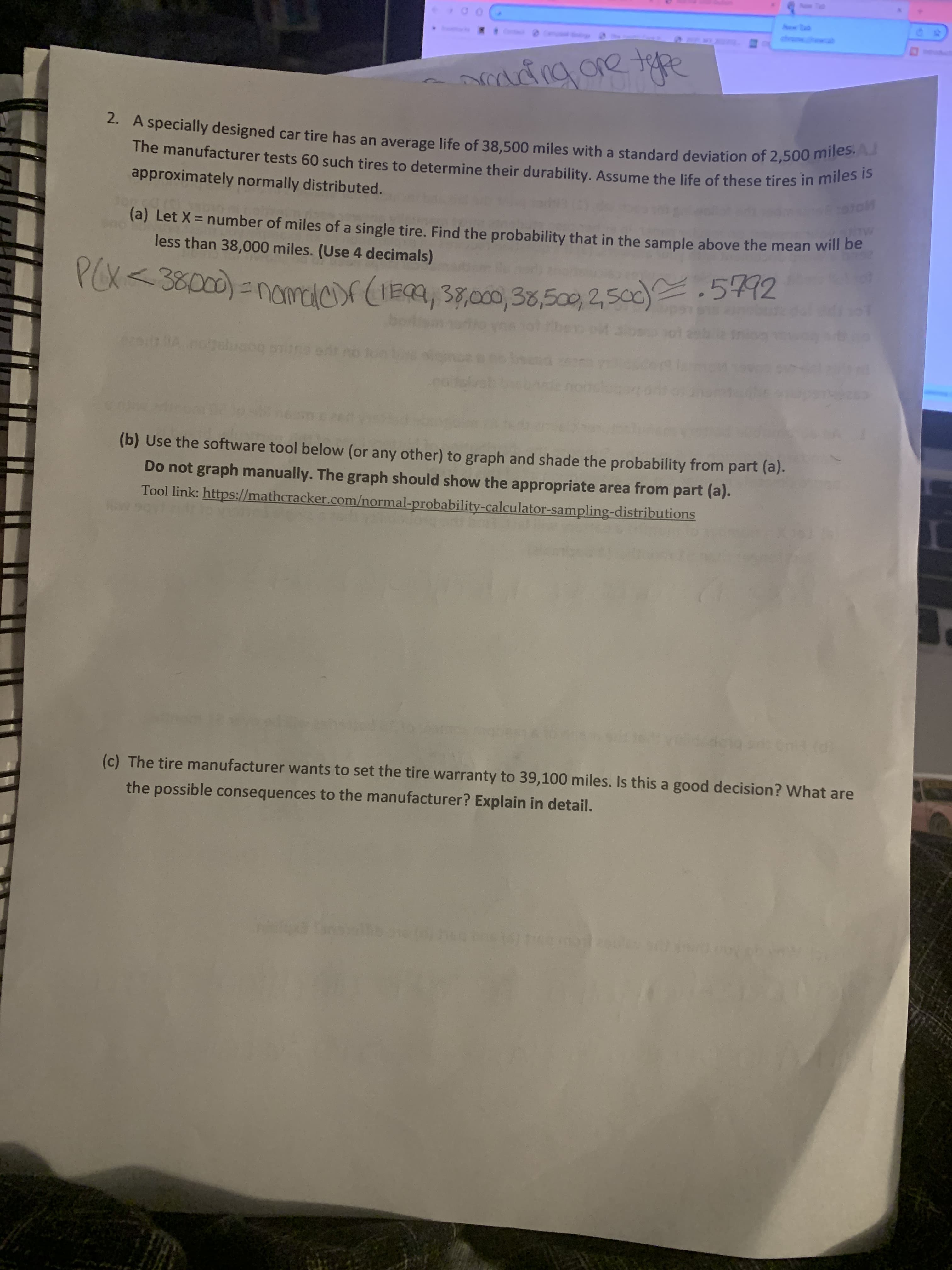 2. A specially designed car tire has an average life of 38,500 miles with a standard deviation of 2,500 ms is
approximately normally distributed.
(a) Let X = number of miles of a single tire. Find the probability that in the sample above the mean will be
less than 38,000 miles. (Use 4 decimals)
rox< 38000) =nomacr (IEa, 3,0o, 38,500, 2,50).5442
PCX
bobnpt.ou vnio
(b) Use the software tool below (or any other) to graph and shade the probability from part (a).
Do not graph manually. The graph should show the appropriate area from part (a).
Tool link: https://mathcracker.com/normal-probability-calculator-sampling-distributions
(c) The tire manufacturer wants to set the tire warranty to 39,100 miles. Is this a good decision? What are
the possible consequences to the manufacturer? Explain in detail.
