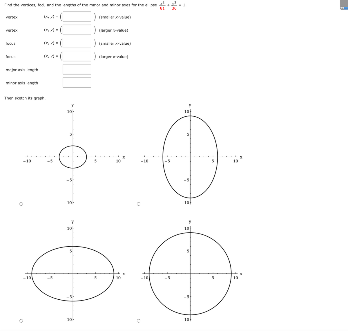 Find the vertices, foci, and the lengths of the major and minor axes for the ellipse X + Y
36
= 1.
81
vertex
(х, у) %3D
(smaller x-value)
vertex
(х, у) %3D
(larger x-value)
focus
(х, у) %3D
(smaller x-value)
focus
(х, у) 3D
(larger x-value)
major axis length
minor axis length
Then sketch its graph.
y
y
10-
10-
X
- 10
-5
5
10
- 10
-5
10
-5
-5
- 10F
- 10F
y
y
10-
10-
5
X
- 10
-5
10
- 10
-5
10
-5
-5
- 10F
- 10
