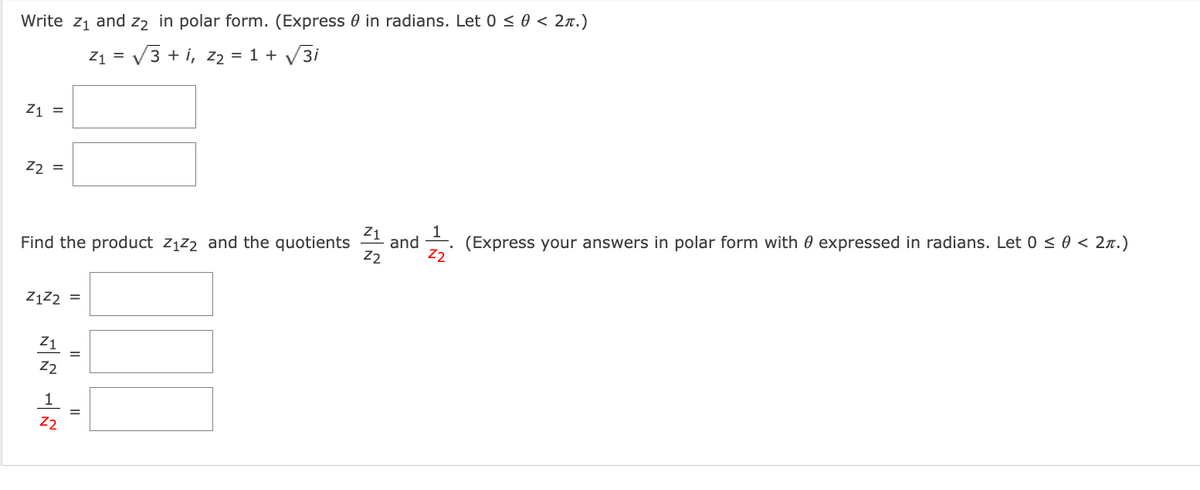 Write z1 and z2 in polar form. (Express 0 in radians. Let 0 <0 < 2x.)
Z1 = V3 + i, z2 = 1 + V3i
Z1 =
22 =
and
(Express your answers in polar form with 0 expressed in radians. Let 0 < 0 < 2n.)
Find the product z1z2 and the quotients
Z2
Z2
ZĄZ2 =
Z1
22
Z2
