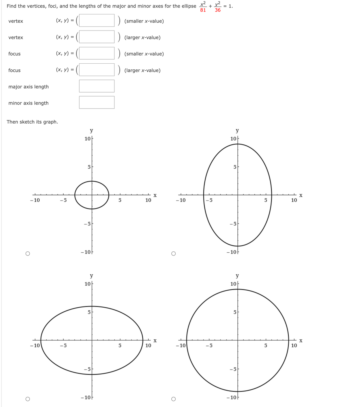 Find the vertices, foci, and the lengths of the major and minor axes for the ellipse
x2
+ v2 :
= 1.
81
36
vertex
(х, у) %3D
(smaller x-value)
vertex
(х, у)
(larger x-value)
focus
(х, у) %3D
(smaller x-value)
focus
(х, у) %3D
(larger x-value)
major axis length
minor axis length
Then sketch its graph.
y
y
10-
10-
5
5
X
- 10
-5
10
- 10
-5
5
10
-5
-5
-10F
- 10F
y
y
10
10-
5
5
X
- 10
-5
10
- 10
-5
10
-5
-5
- 10
-10F
